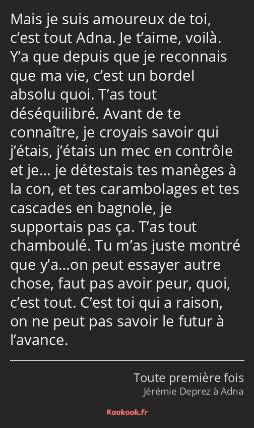 Mais je suis amoureux de toi, c’est tout Adna. Je t’aime, voilà. Y’a que depuis que je reconnais…