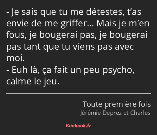 Je sais que tu me détestes, t’as envie de me griffer… Mais je m’en fous, je bougerai pas, je…