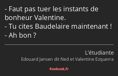 Faut pas tuer les instants de bonheur Valentine. Tu cites Baudelaire maintenant ! Ah bon ?