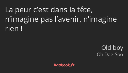 La peur c’est dans la tête, n’imagine pas l’avenir, n’imagine rien !