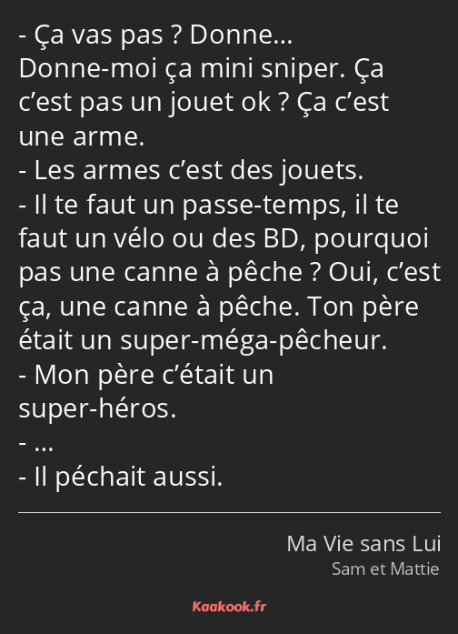 Ça vas pas ? Donne… Donne-moi ça mini sniper. Ça c’est pas un jouet ok ? Ça c’est une arme. Les…