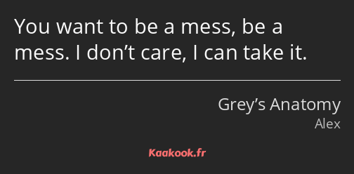 You want to be a mess, be a mess. I don’t care, I can take it.