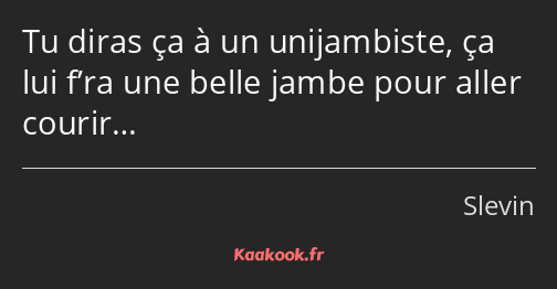 Tu diras ça à un unijambiste, ça lui f’ra une belle jambe pour aller courir…