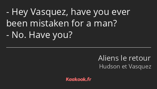 Hey Vasquez, have you ever been mistaken for a man? No. Have you?