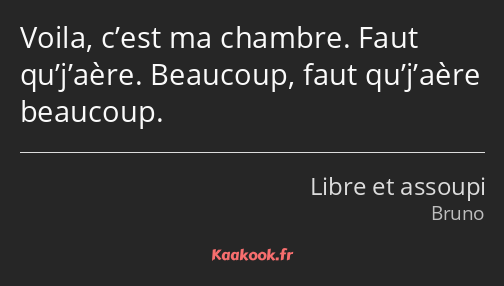 Voila, c’est ma chambre. Faut qu’j’aère. Beaucoup, faut qu’j’aère beaucoup.