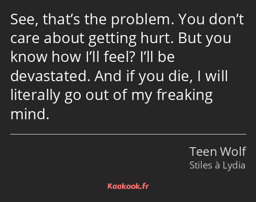 See, that’s the problem. You don’t care about getting hurt. But you know how I’ll feel? I’ll be…