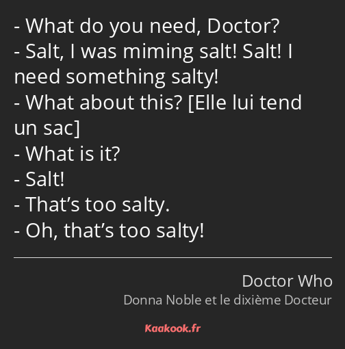 What do you need, Doctor? Salt, I was miming salt! Salt! I need something salty! What about this…