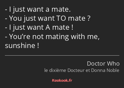 I just want a mate. You just want TO mate ? I just want A mate ! You’re not mating with me…
