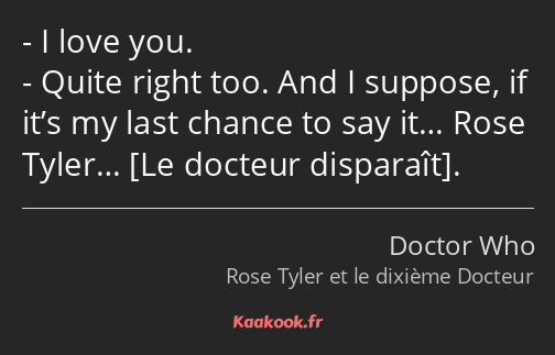 I love you. Quite right too. And I suppose, if it’s my last chance to say it… Rose Tyler… .