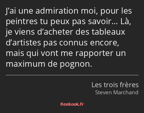 J’ai une admiration moi, pour les peintres tu peux pas savoir… Là, je viens d’acheter des tableaux…