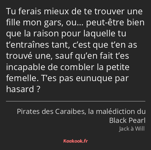 Tu ferais mieux de te trouver une fille mon gars, ou… peut-être bien que la raison pour laquelle tu…