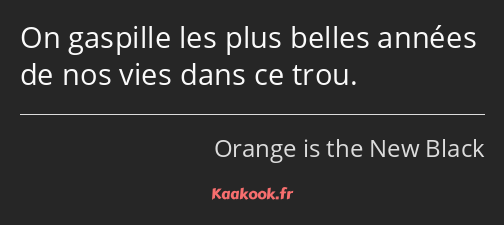 On gaspille les plus belles années de nos vies dans ce trou.