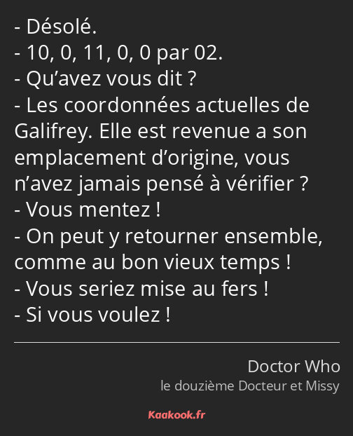 Désolé. 10, 0, 11, 0, 0 par 02. Qu’avez vous dit ? Les coordonnées actuelles de Galifrey. Elle est…