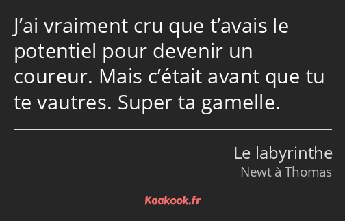 J’ai vraiment cru que t’avais le potentiel pour devenir un coureur. Mais c’était avant que tu te…