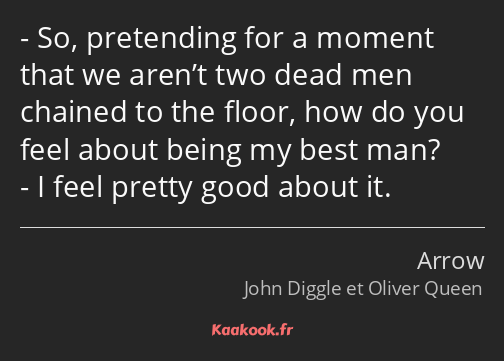 So, pretending for a moment that we aren’t two dead men chained to the floor, how do you feel about…