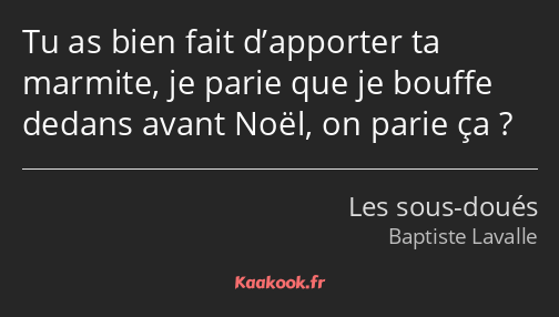 Tu as bien fait d’apporter ta marmite, je parie que je bouffe dedans avant Noël, on parie ça ?