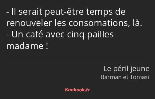 Il serait peut-être temps de renouveler les consomations, là. Un café avec cinq pailles madame !