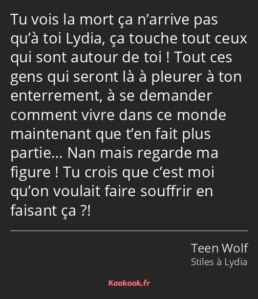 Tu vois la mort ça n’arrive pas qu’à toi Lydia, ça touche tout ceux qui sont autour de toi ! Tout…