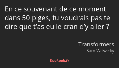 En ce souvenant de ce moment dans 50 piges, tu voudrais pas te dire que t’as eu le cran d’y aller ?