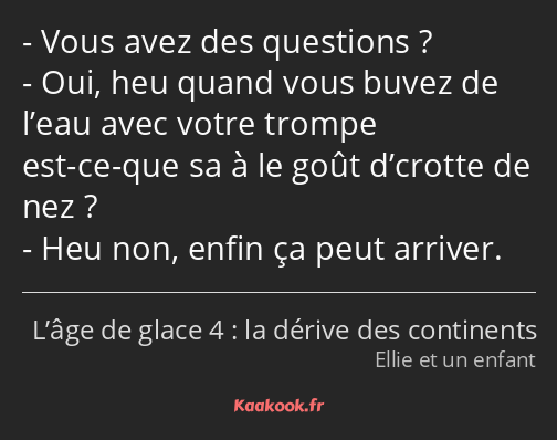 Vous avez des questions ? Oui, heu quand vous buvez de l’eau avec votre trompe est-ce-que sa à le…