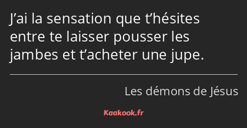 J’ai la sensation que t’hésites entre te laisser pousser les jambes et t’acheter une jupe.