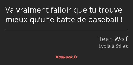 Va vraiment falloir que tu trouve mieux qu’une batte de baseball !