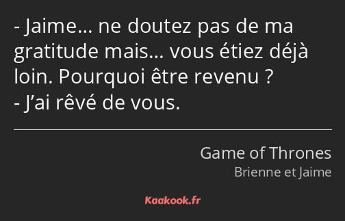 Jaime… ne doutez pas de ma gratitude mais… vous étiez déjà loin. Pourquoi être revenu ? J’ai rêvé…