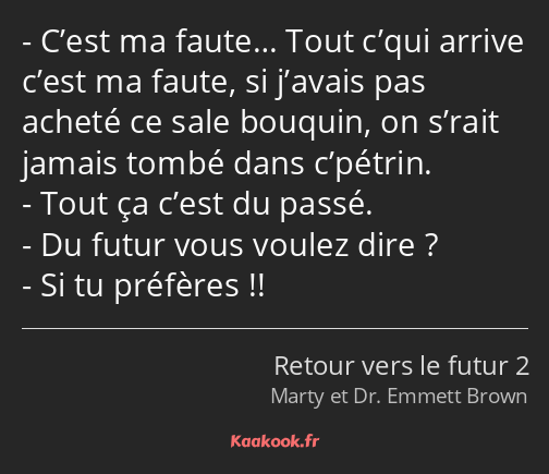 C’est ma faute… Tout c’qui arrive c’est ma faute, si j’avais pas acheté ce sale bouquin, on s’rait…