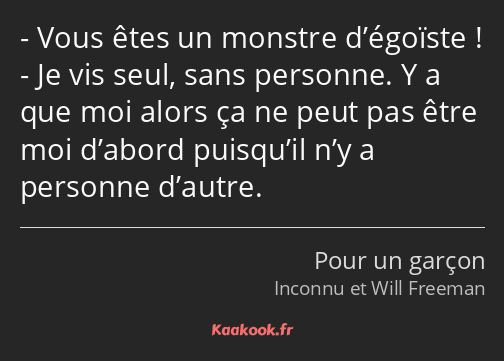 Vous êtes un monstre d’égoïste ! Je vis seul, sans personne. Y a que moi alors ça ne peut pas être…