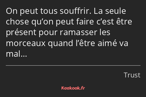 On peut tous souffrir. La seule chose qu’on peut faire c’est être présent pour ramasser les…