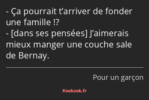 Ça pourrait t’arriver de fonder une famille !? J’aimerais mieux manger une couche sale de Bernay.