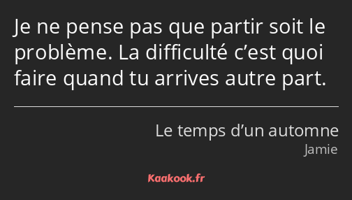 Je ne pense pas que partir soit le problème. La difficulté c’est quoi faire quand tu arrives autre…