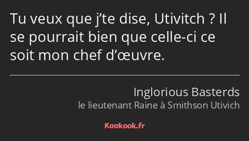 Tu veux que j’te dise, Utivitch ? Il se pourrait bien que celle-ci ce soit mon chef d’œuvre.