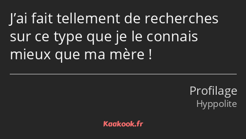 J’ai fait tellement de recherches sur ce type que je le connais mieux que ma mère !