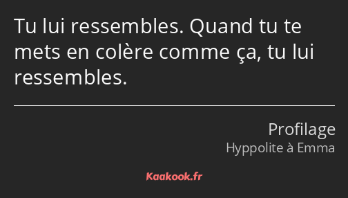 Tu lui ressembles. Quand tu te mets en colère comme ça, tu lui ressembles.