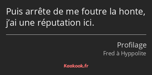 Puis arrête de me foutre la honte, j’ai une réputation ici.