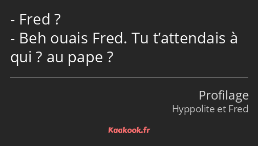 Fred ? Beh ouais Fred. Tu t’attendais à qui ? au pape ?