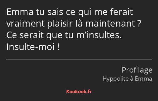 Emma tu sais ce qui me ferait vraiment plaisir là maintenant ? Ce serait que tu m’insultes. Insulte…