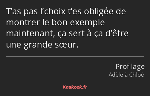 T’as pas l’choix t’es obligée de montrer le bon exemple maintenant, ça sert à ça d’être une grande…