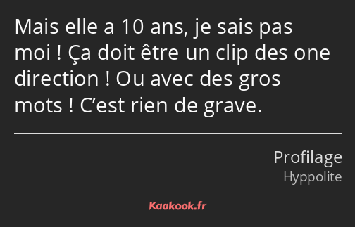 Mais elle a 10 ans, je sais pas moi ! Ça doit être un clip des one direction ! Ou avec des gros…