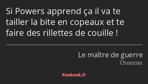 Si Powers apprend ça il va te tailler la bite en copeaux et te faire des rillettes de couille !