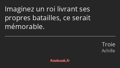 Imaginez un roi livrant ses propres batailles, ce serait mémorable.