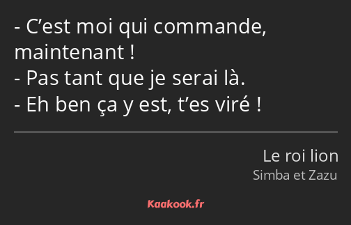 C’est moi qui commande, maintenant ! Pas tant que je serai là. Eh ben ça y est, t’es viré !