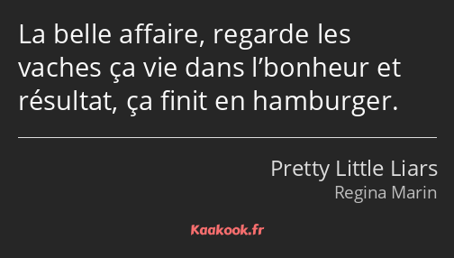 La belle affaire, regarde les vaches ça vie dans l’bonheur et résultat, ça finit en hamburger.