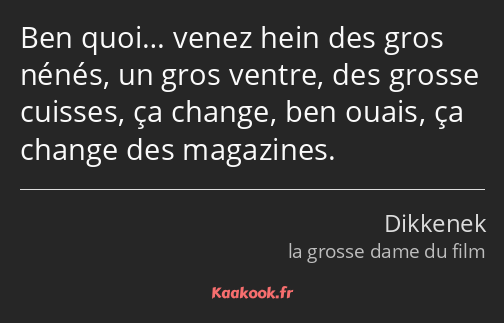 Ben quoi… venez hein des gros nénés, un gros ventre, des grosse cuisses, ça change, ben ouais, ça…