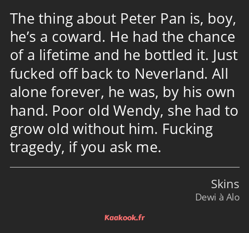 The thing about Peter Pan is, boy, he’s a coward. He had the chance of a lifetime and he bottled it…