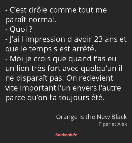 C’est drôle comme tout me paraît normal. Quoi ? J’ai l impression d avoir 23 ans et que le temps s…