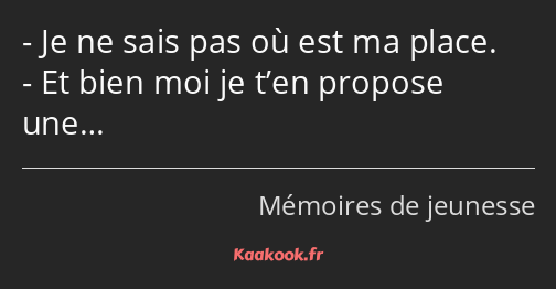 Je ne sais pas où est ma place. Et bien moi je t’en propose une…