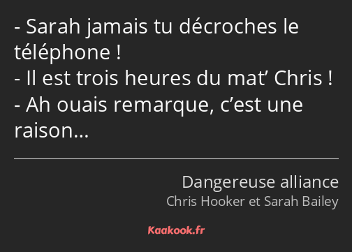 Sarah jamais tu décroches le téléphone ! Il est trois heures du mat’ Chris ! Ah ouais remarque…