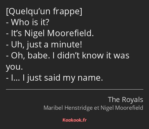  Who is it? It’s Nigel Moorefield. Uh, just a minute! Oh, babe. I didn’t know it was you. I… I just…